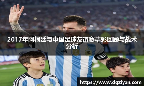 2017年阿根廷与中国足球友谊赛精彩回顾与战术分析